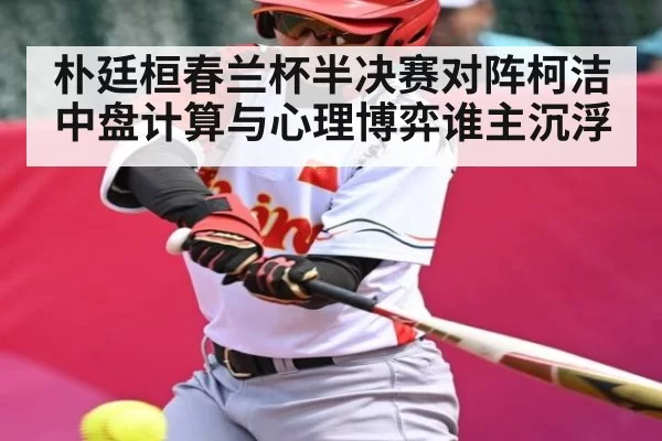 朴廷桓春兰杯半决赛对阵柯洁 中盘计算与心理博弈谁主沉浮