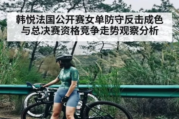 韩悦法国公开赛女单防守反击成色与总决赛资格竞争走势观察分析