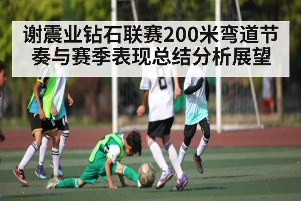 谢震业钻石联赛200米弯道节奏与赛季表现总结分析展望